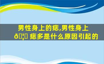 男性身上的痣,男性身上 🦟 痣多是什么原因引起的